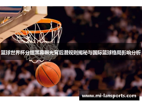 篮球世界杯分组黑幕曝光背后潜规则揭秘与国际篮球格局影响分析