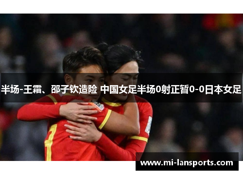 半场-王霜、邵子钦造险 中国女足半场0射正暂0-0日本女足